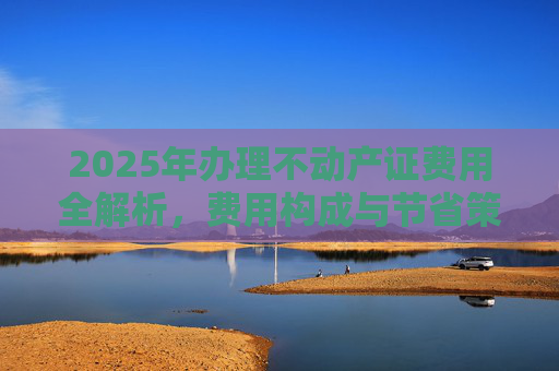 2025年办理不动产证费用全解析，费用构成与节省策略