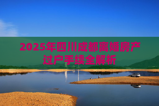 2025年四川成都离婚房产过户手续全解析