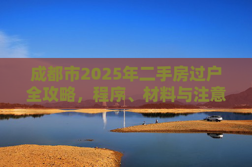 成都市2025年二手房过户全攻略，程序、材料与注意事项