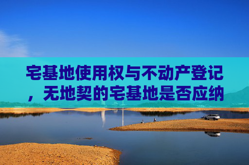 宅基地使用权与不动产登记，无地契的宅基地是否应纳入不动产登记体系？