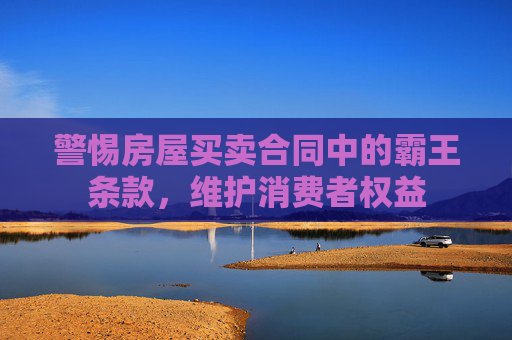 警惕房屋买卖合同中的霸王条款，维护消费者权益