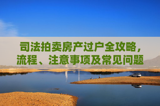司法拍卖房产过户全攻略，流程、注意事项及常见问题解答