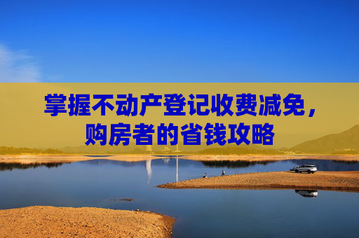 掌握不动产登记收费减免，购房者的省钱攻略