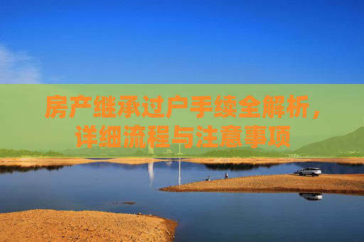 房产继承过户手续全解析，详细流程与注意事项
