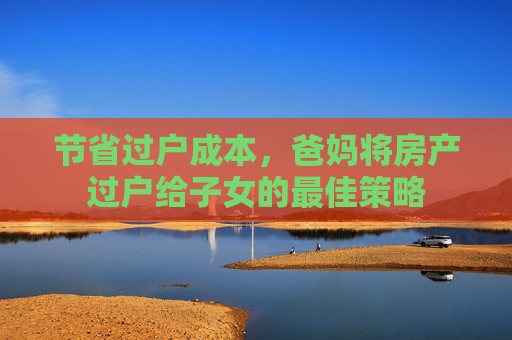 节省过户成本，爸妈将房产过户给子女的最佳策略