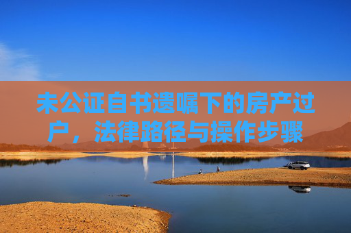 未公证自书遗嘱下的房产过户，法律路径与操作步骤