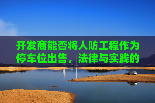 开发商能否将人防工程作为停车位出售，法律与实践的探讨