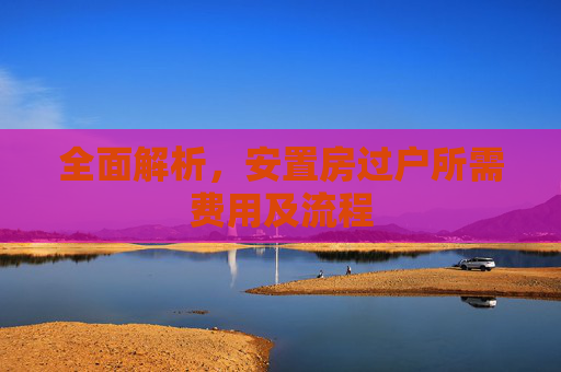 全面解析，安置房过户所需费用及流程