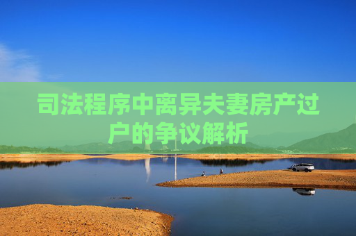 司法程序中离异夫妻房产过户的争议解析