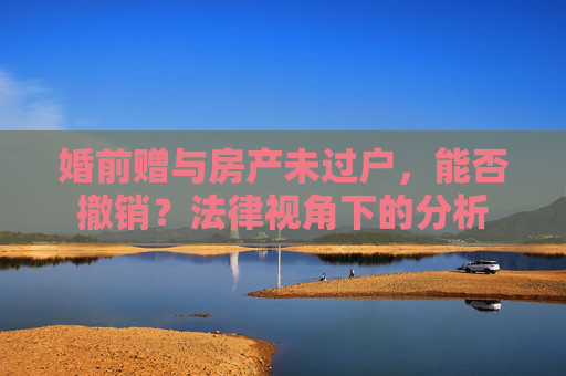 婚前赠与房产未过户，能否撤销？法律视角下的分析