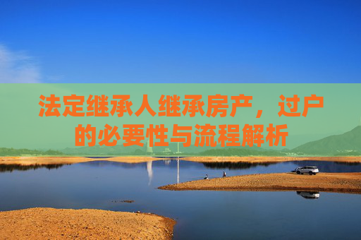 法定继承人继承房产，过户的必要性与流程解析