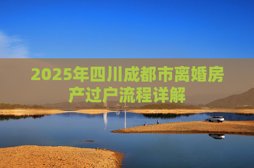 2025年四川成都市离婚房产过户流程详解