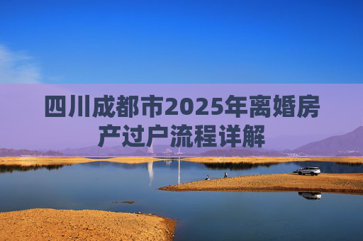 四川成都市2025年离婚房产过户流程详解