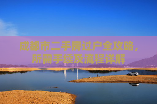 成都市二手房过户全攻略，所需手续及流程详解