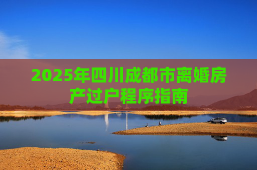 2025年四川成都市离婚房产过户程序指南