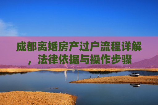 成都离婚房产过户流程详解，法律依据与操作步骤