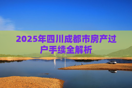 2025年四川成都市房产过户手续全解析