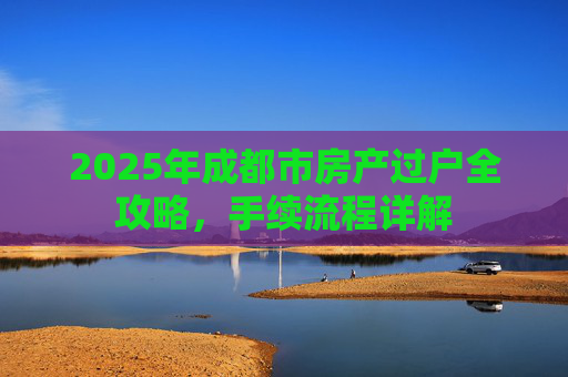 2025年成都市房产过户全攻略，手续流程详解