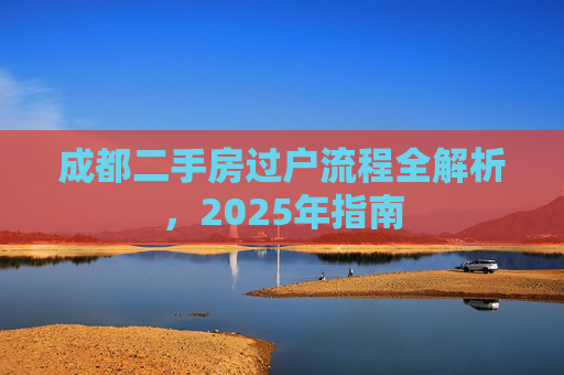 成都二手房过户流程全解析，2025年指南