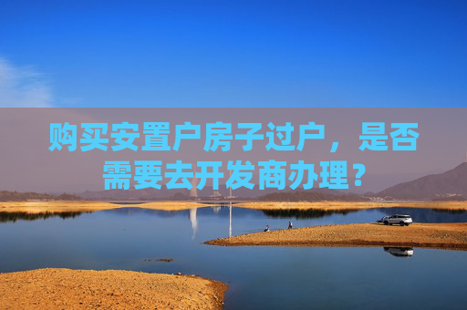 购买安置户房子过户，是否需要去开发商办理？