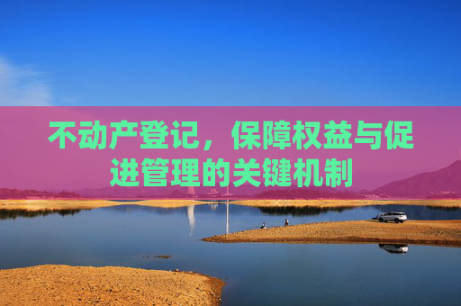 不动产登记，保障权益与促进管理的关键机制