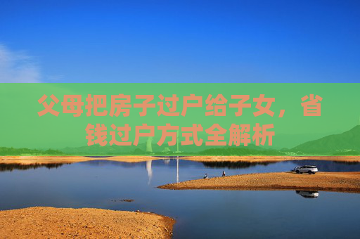 父母把房子过户给子女，省钱过户方式全解析