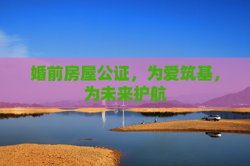 婚前房屋公证，为爱筑基，为未来护航