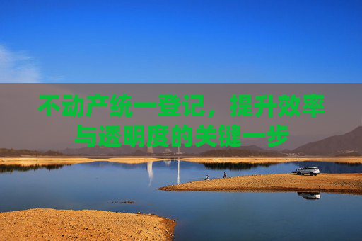 不动产统一登记，提升效率与透明度的关键一步