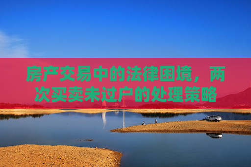 房产交易中的法律困境，两次买卖未过户的处理策略