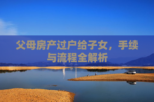 父母房产过户给子女，手续与流程全解析