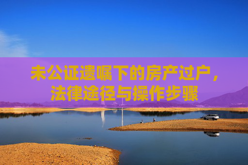 未公证遗嘱下的房产过户，法律途径与操作步骤