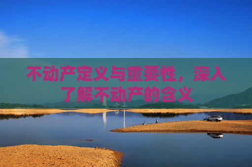 不动产定义与重要性，深入了解不动产的含义