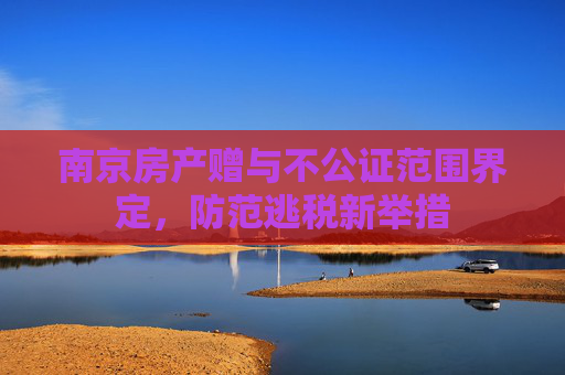 南京房产赠与不公证范围界定，防范逃税新举措