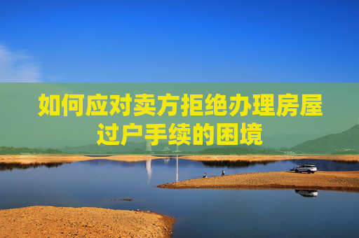 如何应对卖方拒绝办理房屋过户手续的困境