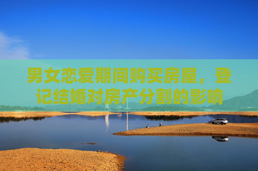 男女恋爱期间购买房屋，登记结婚对房产分割的影响