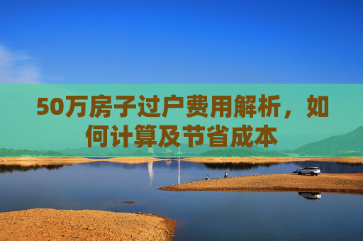 50万房子过户费用解析，如何计算及节省成本