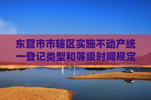 东营市市辖区实施不动产统一登记类型和等级时间规定
