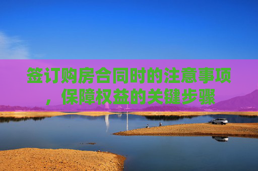 签订购房合同时的注意事项，保障权益的关键步骤