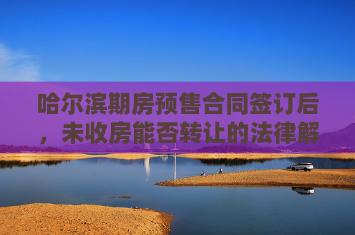 哈尔滨期房预售合同签订后，未收房能否转让的法律解析