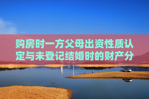 购房时一方父母出资性质认定与未登记结婚时的财产分割