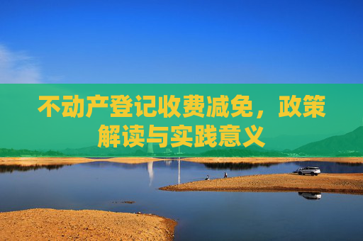 不动产登记收费减免，政策解读与实践意义