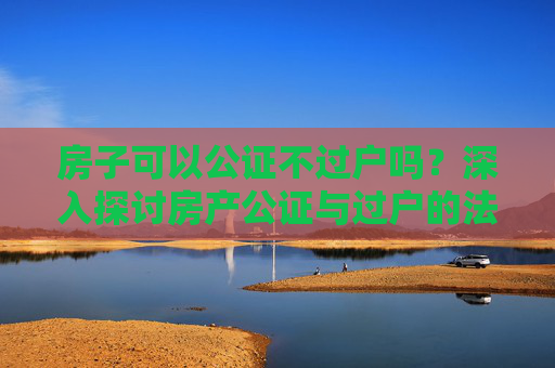 房子可以公证不过户吗？深入探讨房产公证与过户的法律界限
