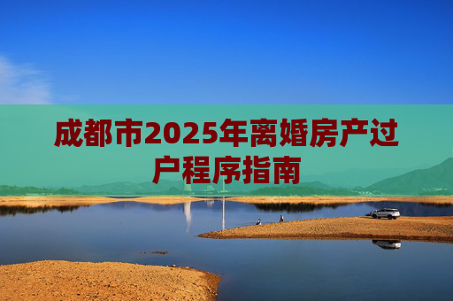 成都市2025年离婚房产过户程序指南
