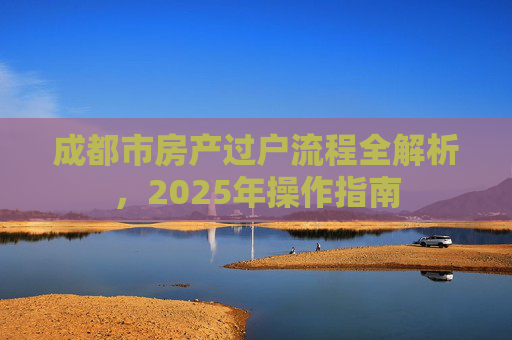 成都市房产过户流程全解析，2025年操作指南