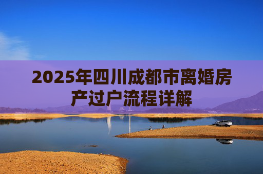2025年四川成都市离婚房产过户流程详解