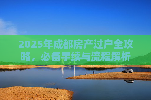 2025年成都房产过户全攻略，必备手续与流程解析