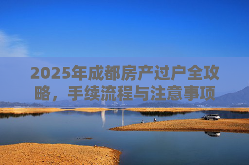 2025年成都房产过户全攻略，手续流程与注意事项