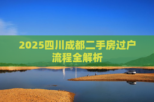 2025四川成都二手房过户流程全解析