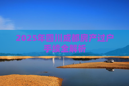 2025年四川成都房产过户手续全解析