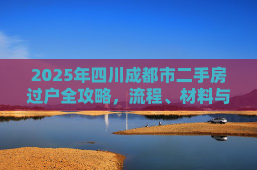 2025年四川成都市二手房过户全攻略，流程、材料与注意事项